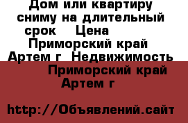 Дом или квартиру сниму на длительный срок. › Цена ­ 5 000 - Приморский край, Артем г. Недвижимость »    . Приморский край,Артем г.